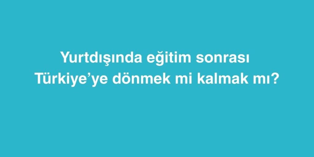 Yurtdisinda Egitim Sonrasi Turkiyeye Donmek mi Kalmak mi