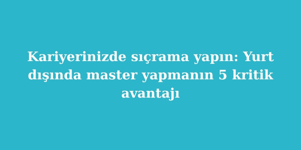 Kariyerinizde Sicrama Yapin Yurt Disinda Master Yapmanin 5 Kritik Avantaji