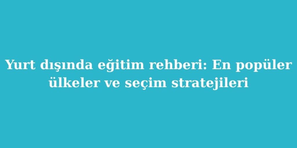 Yurt Disinda Egitim Rehberi En Populer Ulkeler ve Secim Stratejileri