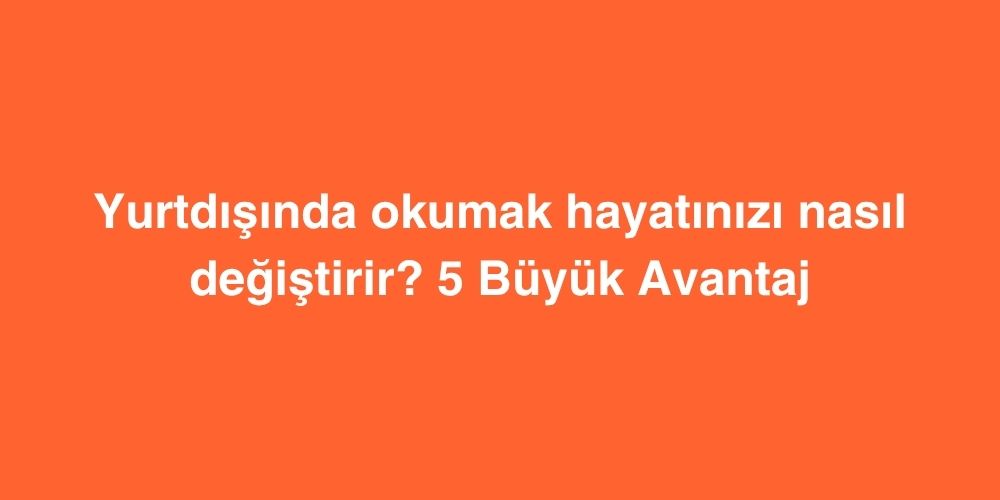 Yurtdisinda Okumak Hayatinizi Nasil Degistirir 5 Buyuk Avantaj