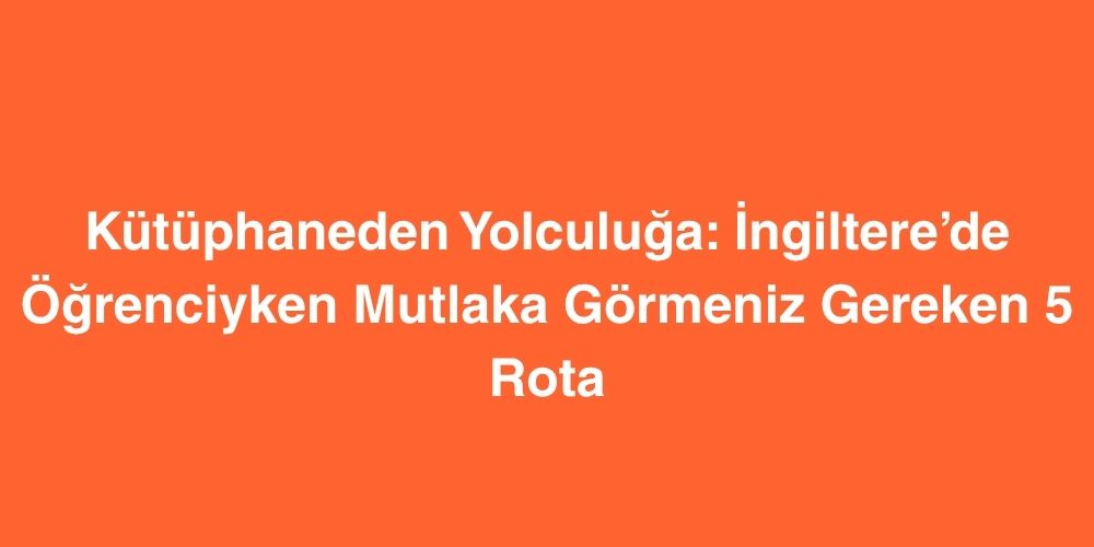 Kutuphaneden Yolculuga Ingilterede Ogrenciyken Mutlaka Gormeniz Gereken 5 Rota