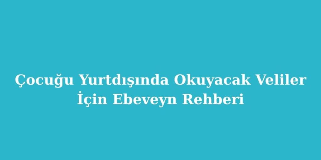 Cocugu Yurtdisinda Okuyacak Veliler Icin Ebeveyn Rehberi