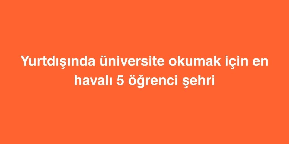 Yurtdisinda Universite Okumak Icin En Havali 5 Ogrenci Sehri